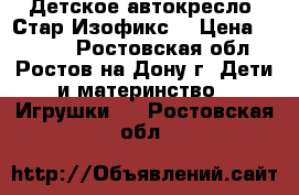 Детское автокресло “Стар Изофикс“ › Цена ­ 5 500 - Ростовская обл., Ростов-на-Дону г. Дети и материнство » Игрушки   . Ростовская обл.